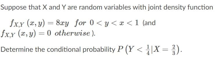 Suppose that X and Y are random variables with joint density function
fxy (a, y) = 8xy for 0<y< x < 1 (and
fx,y (x, y) = 0 otherwise ).
Determine the conditional probability P (Y < ÷|X = ).
3
