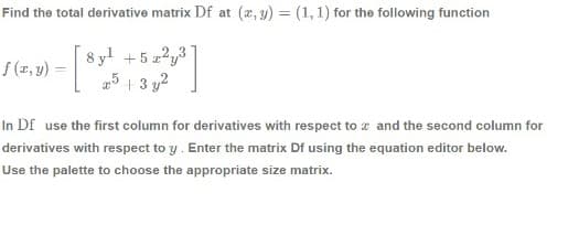 Find the total derivative matrix Df at (x, y) = (1, 1) for the following function
8 yl
+ 5 z?y3
25 1 3 y2
f (x, y) =
In Df use the first column for derivatives with respect to x and the second column for
derivatives with respect to y. Enter the matrix Df using the equation editor below.
Use the palette to choose the appropriate size matrix.
