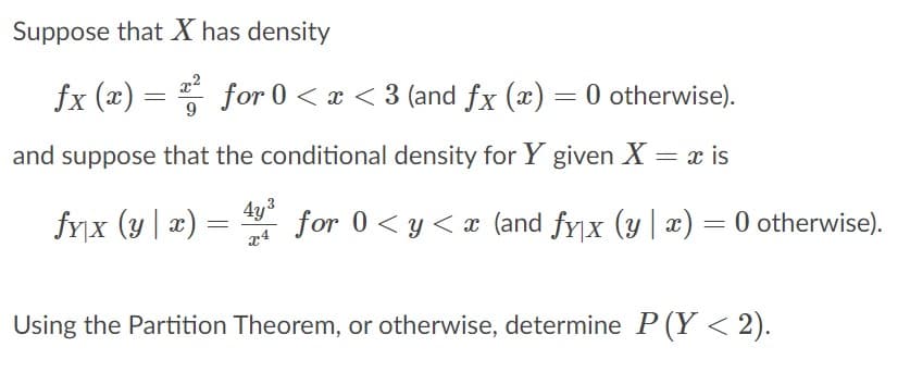 Suppose that X has density
fx (x) = for 0 < x < 3 (and fx (x) = 0 otherwise).
and suppose that the conditional density for Y given X = x is
fyx (y | æ)
4y3
for 0< y < x (and fyx (y | x) = 0 otherwise).
:
Using the Partition Theorem, or otherwise, determine P (Y < 2).
