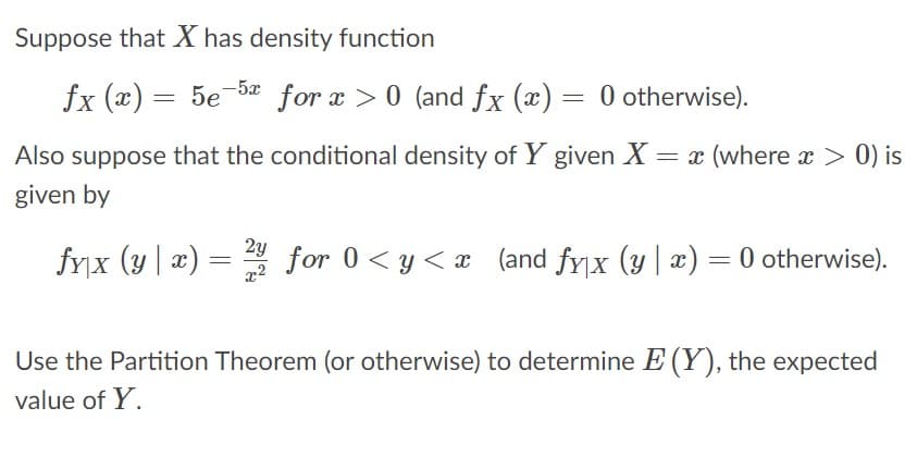 Suppose that X has density function
fx (x) = 5e-5a for x >0 (and fx (x) = 0 otherwise).
Also suppose that the conditional density of Y given X = x (where x > 0) is
given by
2y
fyx (y| æ) = for 0 <y < x (and fyx (y | æ) = 0 otherwise).
x2
Use the Partition Theorem (or otherwise) to determine E (Y), the expected
value of Y.

