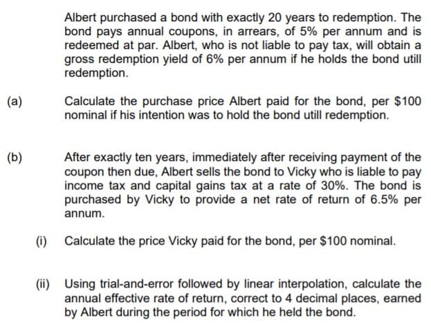 Albert purchased a bond with exactly 20 years to redemption. The
bond pays annual coupons, in arrears, of 5% per annum and is
redeemed at par. Albert, who is not liable to pay tax, will obtain a
gross redemption yield of 6% per annum if he holds the bond utill
redemption.
(a)
Calculate the purchase price Albert paid for the bond, per $100
nominal if his intention was to hold the bond utill redemption.
(b)
After exactly ten years, immediately after receiving payment of the
coupon then due, Albert sells the bond to Vicky who is liable to pay
income tax and capital gains tax at a rate of 30%. The bond is
purchased by Vicky to provide a net rate of return of 6.5% per
annum.
(i)
Calculate the price Vicky paid for the bond, per $100 nominal.
(ii) Using trial-and-error followed by linear interpolation, calculate the
annual effective rate of return, correct to 4 decimal places, earned
by Albert during the period for which he held the bond.

