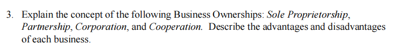 3. Explain the concept of the following Business Ownerships: Sole Proprietorship,
Partnership, Corporation, and Cooperation. Describe the advantages and disadvantages
of each business.