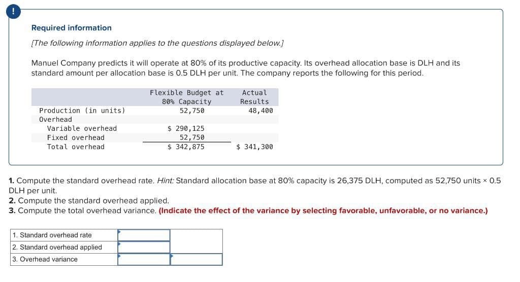 Required information
[The following information applies to the questions displayed below.]
Manuel Company predicts it will operate at 80% of its productive capacity. Its overhead allocation base is DLH and its
standard amount per allocation base is 0.5 DLH per unit. The company reports the following for this period.
Production (in units).
Overhead.
Variable overhead
Fixed overhead
Total overhead
Flexible Budget at
80% Capacity
52,750
$ 290, 125
52,750
$ 342,875
Standard overhead rate
2. Standard overhead applied
3. Overhead variance
Actual
Results
48,400
$341,300
1. Compute the standard overhead rate. Hint: Standard allocation base at 80% capacity is 26,375 DLH, computed as 52,750 units x 0.5
DLH per unit.
2. Compute the standard overhead applied.
3. Compute the total overhead variance. (Indicate the effect of the variance by selecting favorable, unfavorable, or no variance.)