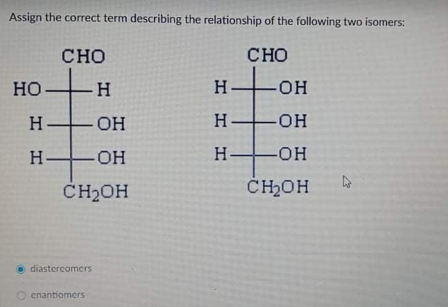 Assign the correct term describing the relationship of the following two isomers:
CНО
CHO
Но
H
HO-
H-
OH
H OH
H-
FOH
Н—он
CH2OH
CHOH
diastercomers
enantiomers
