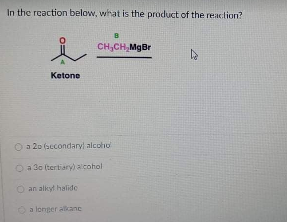 In the reaction below, what is the product of the reaction?
B
人
CH,CH,MgBr
Ketone
a 20 (secondary) alcohol
O a 30 (tertiary) alcohol
an alkyl halide
a longer alkane
