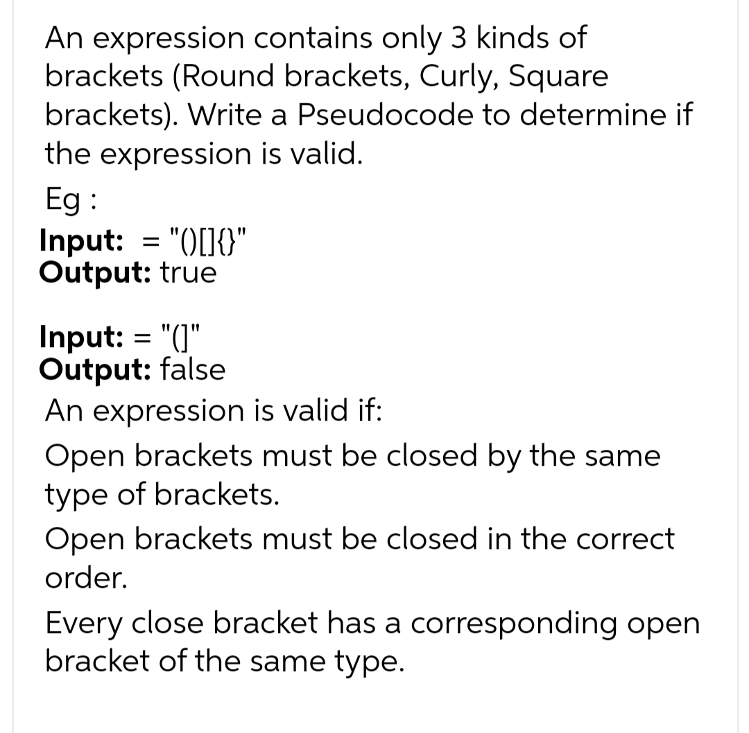 An expression contains only 3 kinds of
brackets (Round brackets, Curly, Square
brackets). Write a Pseudocode to determine if
the expression is valid.
Eg :
Input: = "([]{}"
Output: true
Input: = "(]"
Output: false
An expression is valid if:
Open brackets must be closed by the same
type of brackets.
Open brackets must be closed in the correct
order.
Every close bracket has a corresponding open
bracket of the same type.