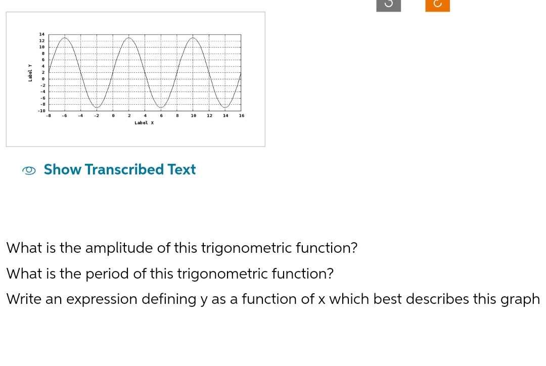 14
12
10
8
6
4
2
0
-2
-4
-6
-8
-10
-8
-4
2
Label X
6
8
10
Show Transcribed Text
12
14
16
기
What is the amplitude of this trigonometric function?
What is the period of this trigonometric function?
Write an expression defining y as a function of x which best describes this graph