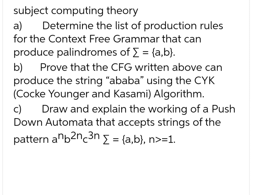 subject computing theory
a)
Determine the list of production rules
for the Context Free Grammar that can
produce palindromes of Σ = {a,b}.
b) Prove that the CFG written above can
produce the string "ababa" using the CYK
(Cocke Younger and Kasami) Algorithm.
c)
Draw and explain the working of a Push
Down Automata that accepts strings of the
pattern anb²n ³n Σ = {a,b}, n>=1.