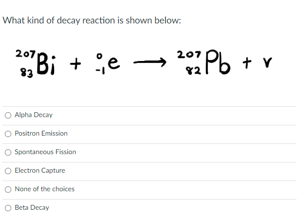 What kind of decay reaction is shown below:
207 Bi +
Bi + e
Alpha Decay
Positron Emission
Spontaneous Fission
Electron Capture
None of the choices
Beta Decay
20272 Pb + v