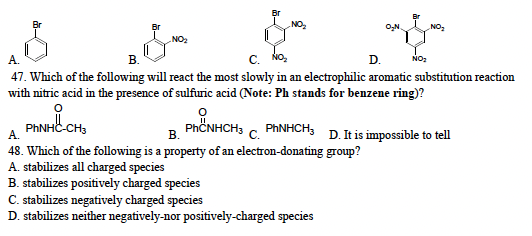 &
&
NO₂2₂
NO₂
A.
C.
D. NO₂
47. Which of the following will react the most slowly in an electrophilic aromatic substitution reaction
with nitric acid in the presence of sulfuric acid (Note: Ph stands for benzene ring)?
요
PhCNHCH3
PhNHC-CH3
A.
B.
PhNHCH3
C.
48. Which of the following is a property of an electron-donating group?
A. stabilizes all charged species
B. stabilizes positively charged species
C. stabilizes negatively charged species
D. stabilizes neither negatively-nor positively-charged species
D. It is impossible to tell