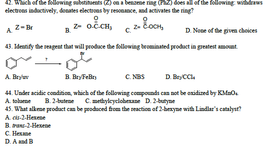 42. Which of the following substituents (Z) on a benzene ring (PhZ) does all of the following: withdraws
electrons inductively, donates electrons by resonance, and activates the ring?
Z = Br
A.
D. None of the given choices
43. Identify the reagent that will produce the following brominated product in greatest amount.
Br
요
Z= O-C-CH₂ Z= &-OCH₂
B.
C.
A. Bry/uv
44. Under acidic condition, which of the following compounds can not be oxidized by KMnO4
A. toluene B. 2-butene C. methylcyclohexane D. 2-butyne
45. What alkene product can be produced from the reaction of 2-hexyne with Lindlar's catalyst?
A. cis-2-Hexene
B. trans-2-Hexene
C. Hexane
D. A and B
B. Bry/FeBr3
C. NBS
D. Br₂/CC14
