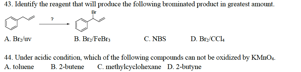 43. Identify the reagent that will produce the following brominated product in greatest amount.
Br
A. Br₂/uv
?
B. Br₂/FeBr3
C. NBS
D. Br2/CC14
44. Under acidic condition, which of the following compounds can not be oxidized by KMnO4.
A. toluene B. 2-butene C. methylcyclohexane D. 2-butyne