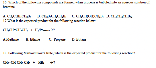 16. Which of the following compounds are formed when propene is bubbled into an aqueous solution of
bromine.
A. CH3CHBRCH₂Br B. CH₂BrCH₂CH₂Br C. CH3CH(OH)CH₂Br D. CH3CH₂CHB12
17. What is the expected product for the following reaction below:
CH3CH=CH-CH3 + H₂/Pt------→?
A.Methane B. Ethane
C. Propane D. Butane
18. Following Markovnikov's Rule, which is the expected product for the following reaction?
CH2=CH-CH-CH3 + HBr ----→?