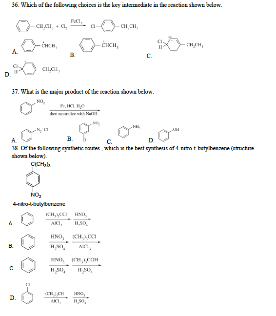 D.
36. Which of the following choices is the key intermediate in the reaction shown below.
A.
CI-
H
A.
CH₂CH₂ + Cl₂
B.
-CHCH,
C.
CH₂CH₂
NO₂
4-nitro-t-butylbenzene
D.
37. What is the major product of the reaction shown below:
NO₂
FeCl,
B.
Fe, HCI, H₂O
then neutralize with NaOH
(CH₂),CCI HNO,
AICI, H₂SO
(CH₂) CH
AICI,
NO₂
A.
B. CL
C.
D.
38. Of the following synthetic routes, which is the best synthesis of 4-nitro-t-butylbenzene (structure
shown below).
C(CH3)3
HNO, (CH₂)₂CCI
H₂SO AICI,
HNO (CH₂),COH
H₂SO H₂SO
CHCH
HNO₂
H₂SO
-CH₂CH₂
C.
NH₂
CI
OH
CH₂CH₂