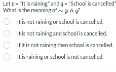 Let p = "It is raining" and q = "School is cancelled"
What is the meaning of ~ p^
q?
It is not raining or school is cancelled.
It is not raining and school is cancelled.
If it is not raining then school is cancelled.
It is raining or school is not cancelled.