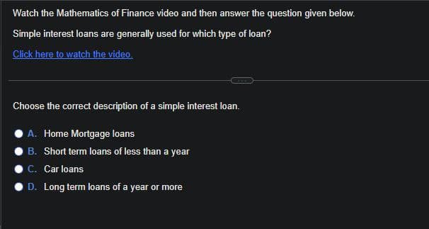 Watch the Mathematics of Finance video and then answer the question given below.
Simple interest loans are generally used for which type of loan?
Click here to watch the video.
Choose the correct description of a simple interest loan.
A. Home Mortgage loans
OB. Short term loans of less than a year
C. Car loans
D. Long term loans of a year or more