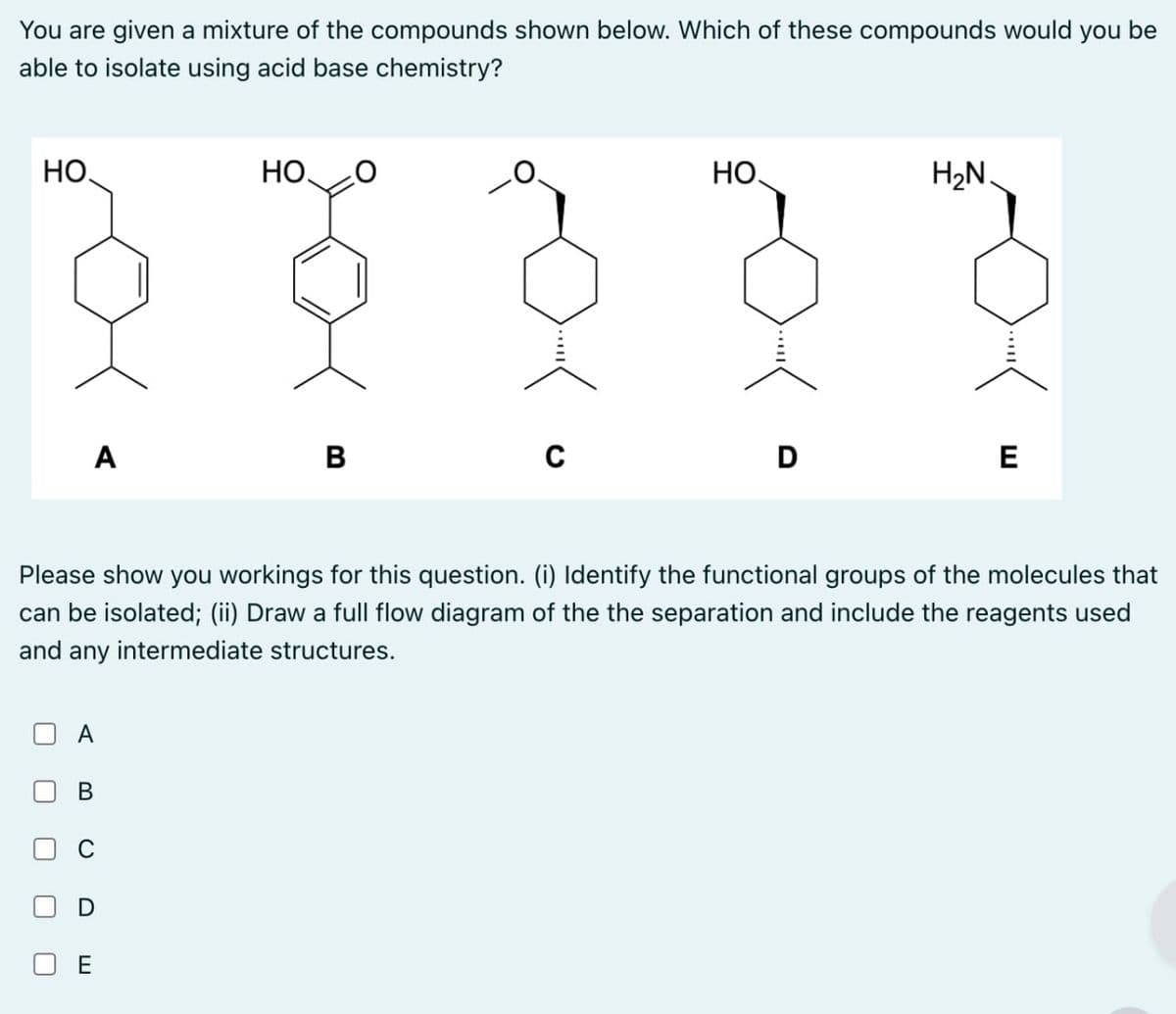 You are given a mixture of the compounds shown below. Which of these compounds would you be
able to isolate using acid base chemistry?
HO
но.
HO
H₂N.
A
B
с
D
E
Please show you workings for this question. (i) Identify the functional groups of the molecules that
can be isolated; (ii) Draw a full flow diagram of the the separation and include the reagents used
and any intermediate structures.
☐
☐
☐
A
B
D
E
ய