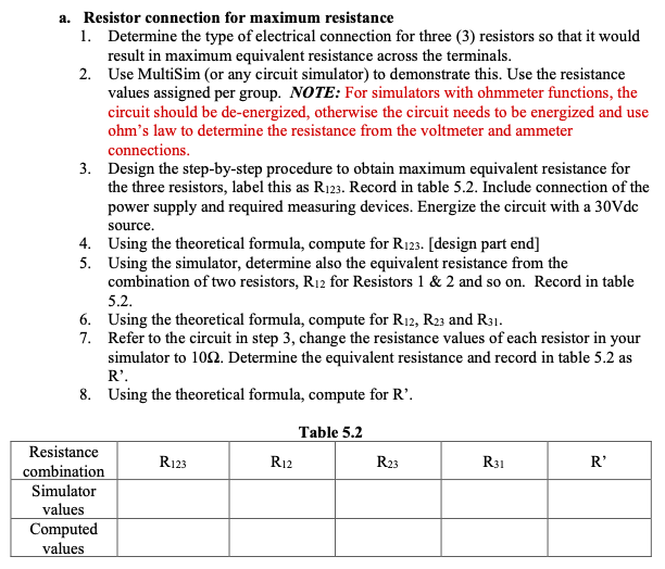 a. Resistor connection for maximum resistance
1. Determine the type of electrical connection for three (3) resistors so that it would
result in maximum equivalent resistance across the terminals.
2. Use MultiSim (or any circuit simulator) to demonstrate this. Use the resistance
values assigned per group. NOTE: For simulators with ohmmeter functions, the
circuit should be de-energized, otherwise the circuit needs to be energized and use
ohm's law to determine the resistance from the voltmeter and ammeter
connections.
3. Design the step-by-step procedure to obtain maximum equivalent resistance for
the three resistors, label this as R123. Record in table 5.2. Include connection of the
power supply and required measuring devices. Energize the circuit with a 30Vde
source.
4. Using the theoretical formula, compute for R123. [design part end]
5. Using the simulator, determine also the equivalent resistance from the
combination of two resistors, R12 for Resistors 1 & 2 and so on. Record in table
5.2.
6. Using the theoretical formula, compute for R12, R23 and R31.
7. Refer to the circuit in step 3, change the resistance values of each resistor in your
simulator to 102. Determine the equivalent resistance and record in table 5.2 as
R'.
8. Using the theoretical formula, compute for R'.
Table 5.2
Resistance
R123
R12
R23
R31
R'
combination
Simulator
values
Computed
values
