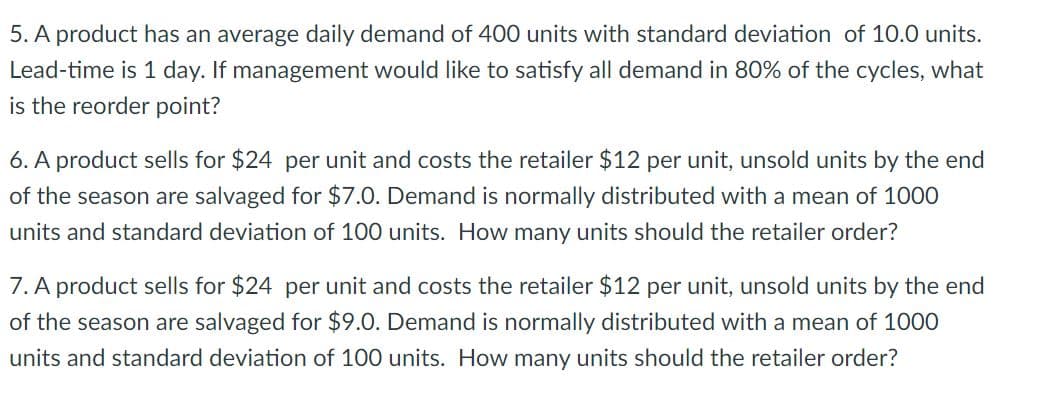 5. A product has an average daily demand of 400 units with standard deviation of 10.0 units.
Lead-time is 1 day. If management would like to satisfy all demand in 80% of the cycles, what
is the reorder point?
6. A product sells for $24 per unit and costs the retailer $12 per unit, unsold units by the end
of the season are salvaged for $7.0. Demand is normally distributed with a mean of 1000
units and standard deviation of 100 units. How many units should the retailer order?
7. A product sells for $24 per unit and costs the retailer $12 per unit, unsold units by the end
of the season are salvaged for $9.0. Demand is normally distributed with a mean of 1000
units and standard deviation of 100 units. How many units should the retailer order?