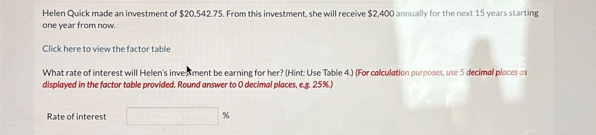 Helen Quick made an investment of $20,542.75. From this investment, she will receive $2,400 annually for the next 15 years starting
one year from now.
Click here to view the factor table
What rate of interest will Helen's investment be earning for her? (Hint: Use Table 4.) (For calculation purposes, use 5 decimal places as
displayed in the factor table provided. Round answer to O decimal places, e.g. 25%.)
Rate of interest
%