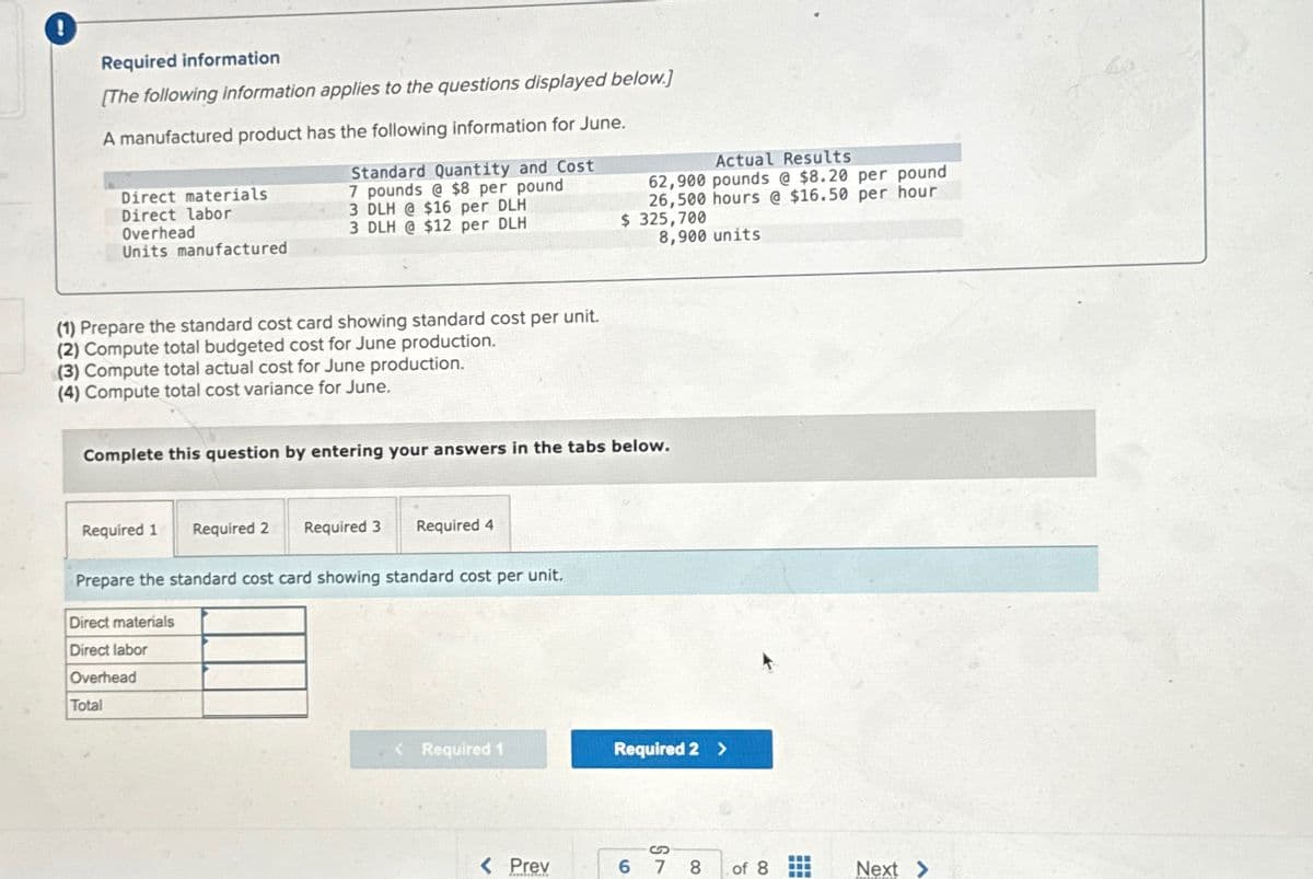 Required information
[The following information applies to the questions displayed below.]
A manufactured product has the following information for June.
Direct materials
Direct labor
Overhead
Units manufactured
Standard Quantity and Cost
7 pounds @ $8 per pound
3 DLH @ $16 per DLH
3 DLH @ $12 per DLH
Actual Results
62,900 pounds @ $8.20 per pound
26,500 hours @ $16.50 per hour
$ 325,700
8,900 units
(1) Prepare the standard cost card showing standard cost per unit.
(2) Compute total budgeted cost for June production.
(3) Compute total actual cost for June production.
(4) Compute total cost variance for June.
Complete this question by entering your answers in the tabs below.
Required 1 Required 2 Required 3
Required 4
Prepare the standard cost card showing standard cost per unit.
Direct materials
Direct labor
Overhead
Total
<Required 1
Required 2 >
S
< Prev
6 7 8
of 8
Next >