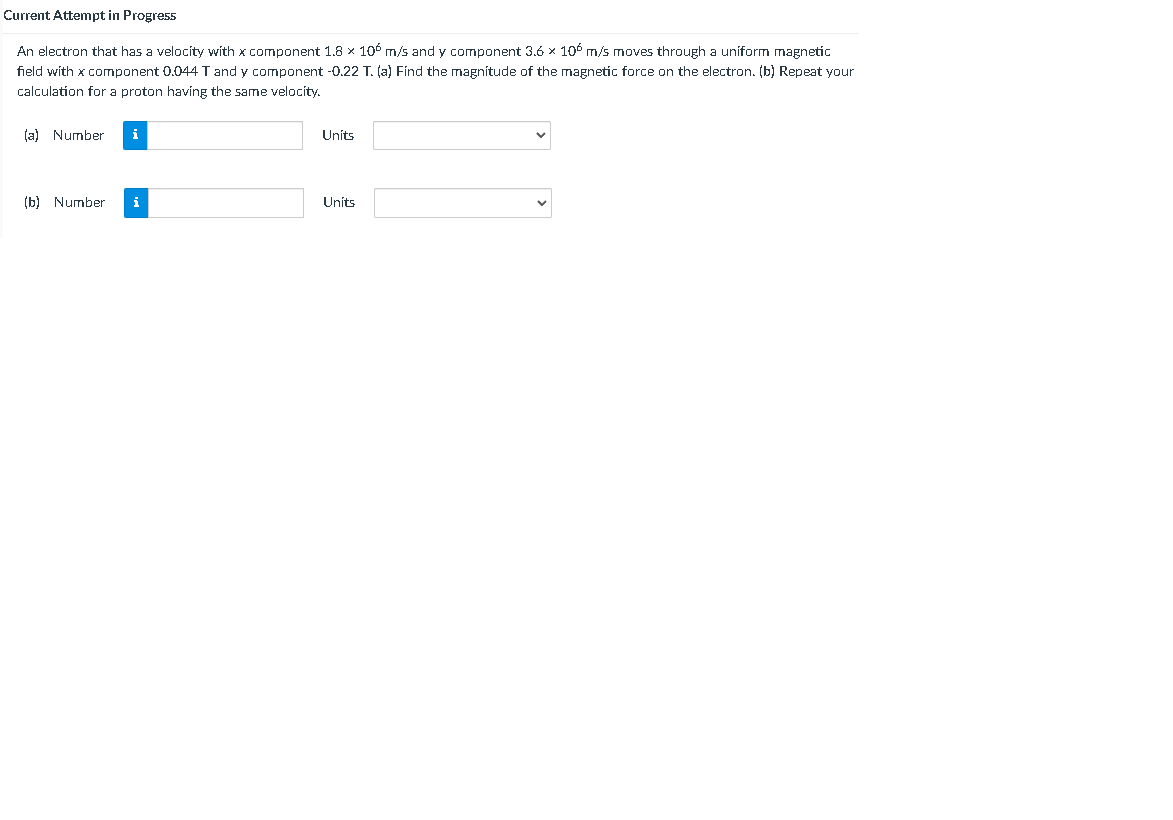 Current Attempt in Progress
An electron that has a velocity with x component 1.8 x 106 m/s and y component 3.6 x 106 m/s moves through a uniform magnetic
field with x component 0.044 T and y component -0.22 T. (a) Find the magnitude of the magnetic force on the electron. (b) Repeat your
calculation for a proton having the same velocity.
(a) Number
i
Units
(b) Number
Units
