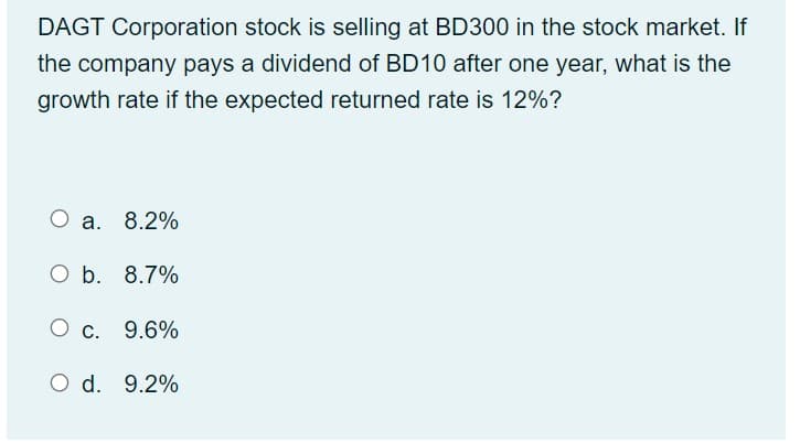 DAGT Corporation stock is selling at BD300 in the stock market. If
the company pays a dividend of BD10 after one year, what is the
growth rate if the expected returned rate is 12%?
O a. 8.2%
O b. 8.7%
O c. 9.6%
O d. 9.2%

