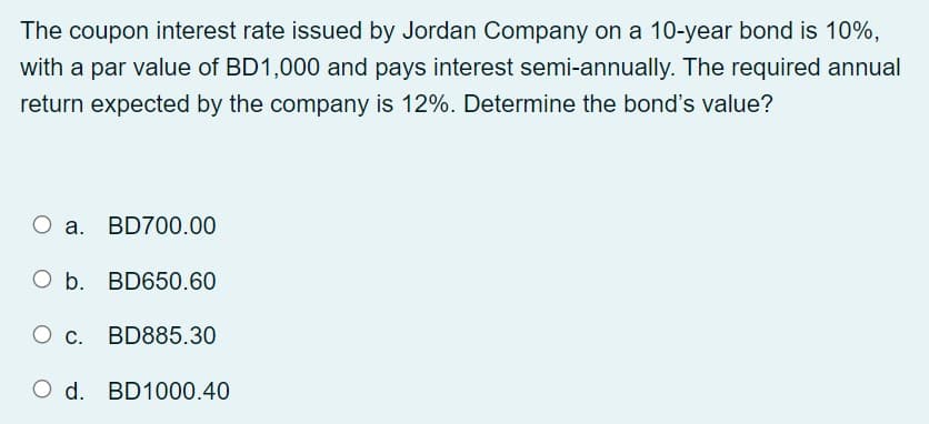 The coupon interest rate issued by Jordan Company on a 10-year bond is 10%,
with a par value of BD1,000 and pays interest semi-annually. The required annual
return expected by the company is 12%. Determine the bond's value?
O a. BD700.00
O b. BD650.60
O c. BD885.30
O d. BD1000.40
