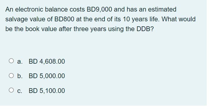 An electronic balance costs BD9.000 and has an estimated
salvage value of BD800 at the end of its 10 years life. What would
be the book value after three years using the DDB?
O a. BD 4,608.00
O b. BD 5,000.00
O c. BD 5,100.00
