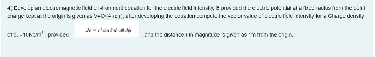 4) Develop an electromagnetic field environment equation for the electric field intensity, E provided the electric potential at a fixed radius from the point
charge kept at the origin is given as V=Q/(4TTE r), after developing the equation compute the vector value of electric field intensity for a Charge density
dv = r? sin 0 dr do do
of py =10NC/m, provided
and the distance r in magnitude is given as 1m from the origin.
