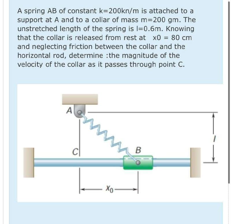 A spring AB of constant k=200kn/m is attached to a
support at A and to a collar of mass m3D200 gm. The
unstretched length of the spring is l=0.6m. Knowing
that the collar is released from rest at x0 = 80 cm
and neglecting friction between the collar and the
horizontal rod, determine :the magnitude of the
velocity of the collar as it passes through point C.
A
