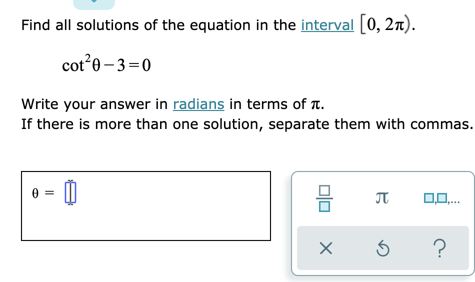 Find all solutions of the equation in the interval 0, 2n).
cot 0 – 3=0
Write your answer in radians in terms of T.
If there is more than one solution, separate them with commas.
JT
0,0,..
