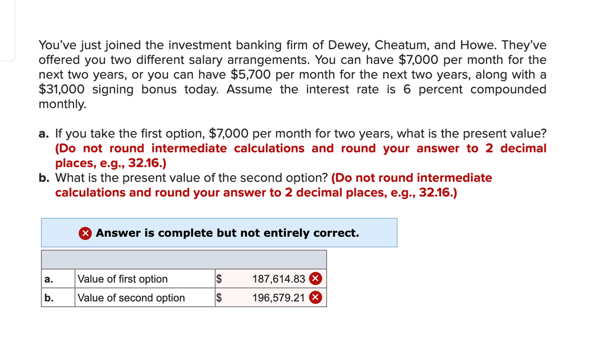 You've just joined the investment banking firm of Dewey, Cheatum, and Howe. They've
offered you two different salary arrangements. You can have $7,000 per month for the
next two years, or you can have $5,700 per month for the next two years, along with a
$31,000 signing bonus today. Assume the interest rate is 6 percent compounded
monthly.
a. If you take the first option, $7,000 per month for two years, what is the present value?
(Do not round intermediate calculations and round your answer to 2 decimal
places, e.g., 32.16.)
b. What is the present value of the second option? (Do not round intermediate
calculations and round your answer to 2 decimal places, e.g., 32.16.)
X Answer is complete but not entirely correct.
Value of first option
2$
187,614.83 X
а.
b.
Value of second option
2$
196,579.21 X
