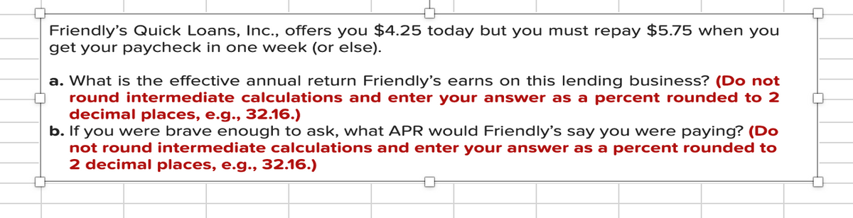 Friendly's Quick Loans, Inc., offers you $4.25 today but you must repay $5.75 when you
get your paycheck in one week (or else).
a. What is the effective annual return Friendly's earns on this lending business? (Do not
round intermediate calculations and enter your answer as a percent rounded to 2
decimal places, e.g., 32.16.)
b. If you were brave enough to ask, what APR would Friendly's say you were paying? (Do
not round intermediate calculations and enter your answer as a percent rounded to
2 decimal places, e.g., 32.16.)
