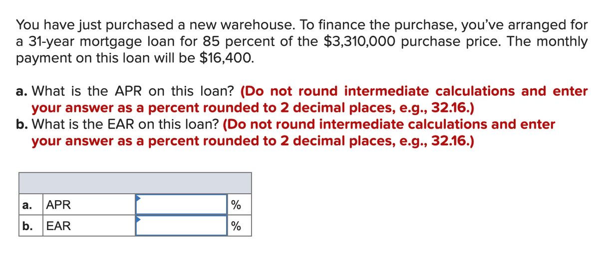 You have just purchased a new warehouse. To finance the purchase, you've arranged for
a 31-year mortgage loan for 85 percent of the $3,310,000 purchase price. The monthly
payment on this loan will be $16,400.
a. What is the APR on this loan? (Do not round intermediate calculations and enter
your answer as a percent rounded to 2 decimal places, e.g., 32.16.)
b. What is the EAR on this loan? (Do not round intermediate calculations and enter
your answer as a percent rounded to 2 decimal places, e.g., 32.16.)
APR
%
а.
b.
EAR
%
