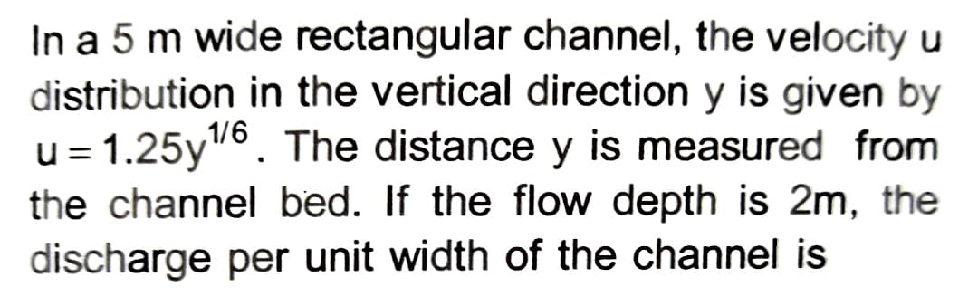 In a 5 m wide rectangular channel, the velocity u
distribution in the vertical direction y is given by
u= 1.25y¹/6. The distance y is measured from
the channel bed. If the flow depth is 2m, the
discharge per unit width of the channel is