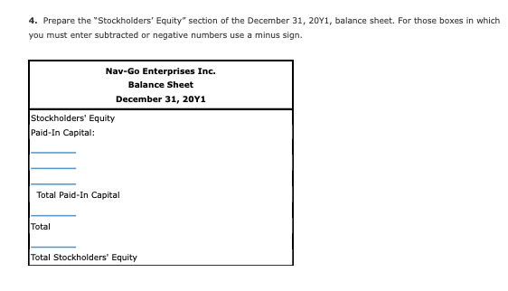 4. Prepare the "Stockholders' Equity" section of the December 31, 20Y1, balance sheet. For those boxes in which
you must enter subtracted or negative numbers use a minus sign.
Nav-Go Enterprises Inc.
Balance Sheet
December 31, 20Y1
Stockholders' Equity
Paid-In Capital:
Total Paid-In Capital
Total
Total Stockholders' Equity
