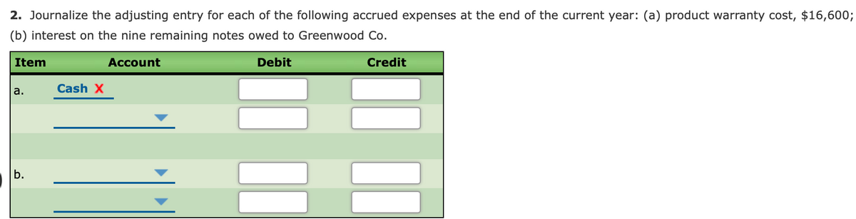 2. Journalize the adjusting entry for each of the following accrued expenses at the end of the current year: (a) product warranty cost, $16,600;
(b) interest on the nine remaining notes owed to Greenwood Co.
Item
Account
Debit
Credit
a.
Cash X
b.
