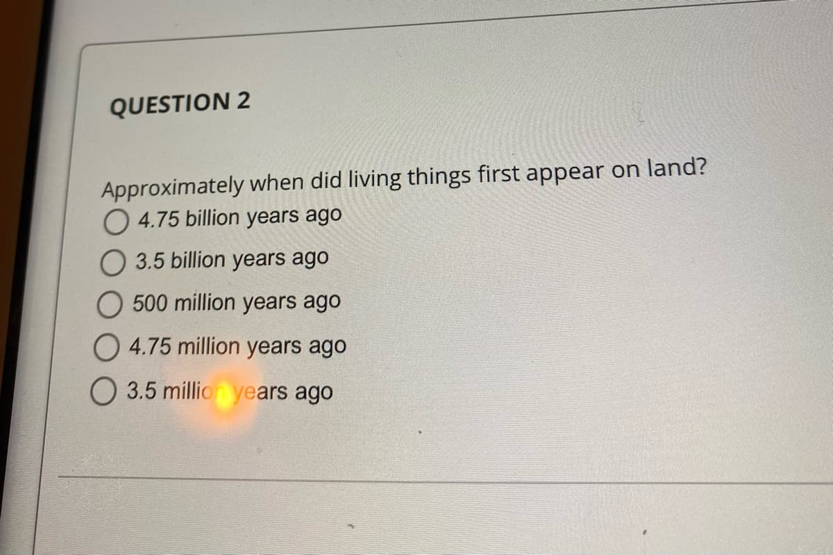 QUESTION 2
Approximately when did living things first appear on land?
4.75 billion years ago
O 3.5 billion years ago
O 500 million years ago
O 4.75 million years ago
O 3.5 million years ago
