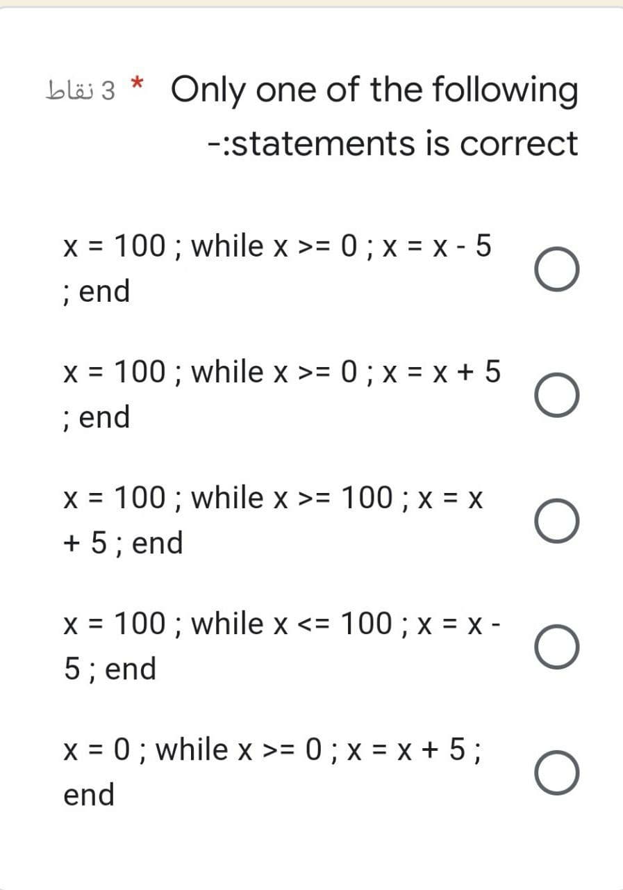 *
Only one of the following
-:statements is correct
x = 100; while x >= 0 ; x = x - 5 O
; end
x = 100; while x >= 0; x = x + 5
; end
O
x = 100; while x >= 100; x = X
+ 5; end
x = 100; while x <= 100; x = x - O
5; end
x = 0; while x >= 0; x = x + 5;
O
end
3 نقاط
