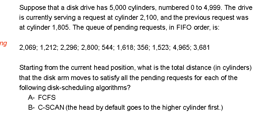 ng
Suppose that a disk drive has 5,000 cylinders, numbered 0 to 4,999. The drive
is currently serving a request at cylinder 2,100, and the previous request was
at cylinder 1,805. The queue of pending requests, in FIFO order, is:
2,069; 1,212; 2,296; 2,800; 544; 1,618; 356; 1,523; 4,965; 3,681
Starting from the current head position, what is the total distance (in cylinders)
that the disk arm moves to satisfy all the pending requests for each of the
following disk-scheduling algorithms?
A- FCFS
B- C-SCAN (the head by default goes to the higher cylinder first.)