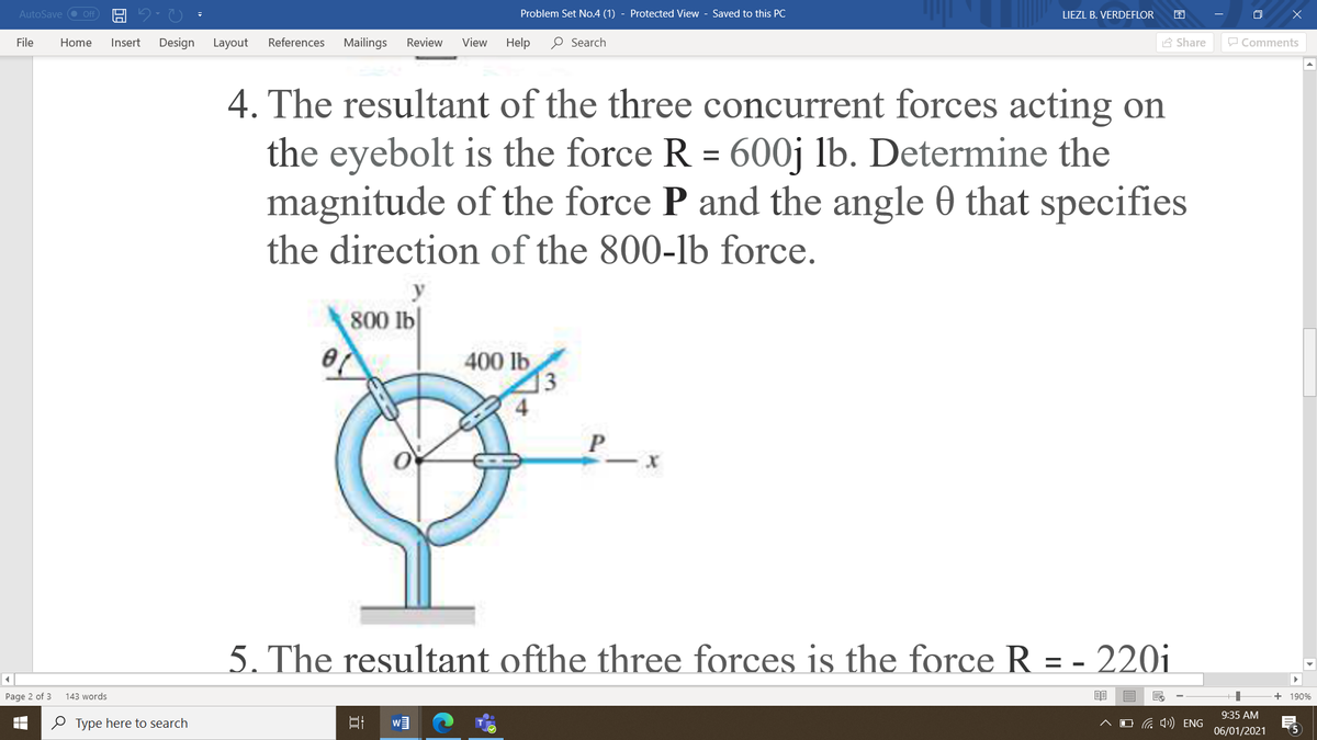 AutoSave O Off
Problem Set No.4 (1) - Protected View - Saved to this PC
LIEZL B. VERDEFLOR
File
Home
Insert
Design
Layout
References
Mailings
Review
View
Help
O Search
A Share
P Comments
4. The resultant of the three concurrent forces acting on
the eyebolt is the force R = 600j lb. Determine the
magnitude of the force P and the angle 0 that specifies
the direction of the 800-lb force.
y
800 lb|
400 lb
3
5. The resultant ofthe three forces is the force R = - 220i
Page 2 of 3
143 words
+ 190%
9:35 AM
O Type here to search
O G 4) ENG
06/01/2021
(5
