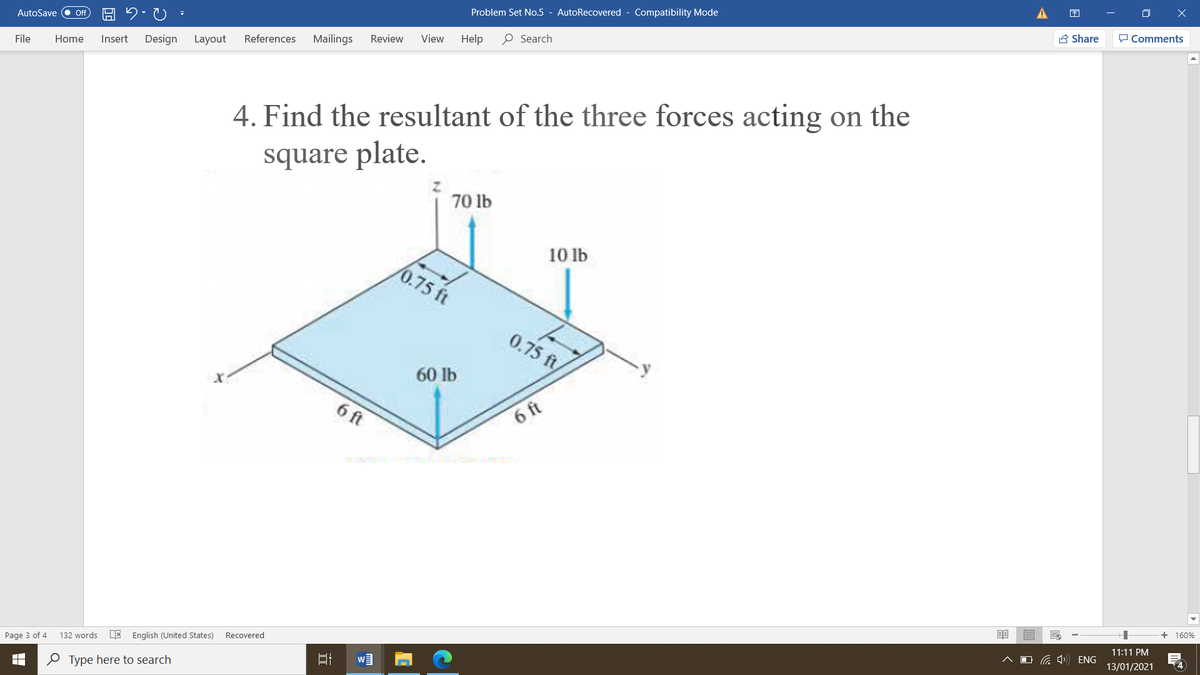 Problem Set No.5 - AutoRecovered - Compatibility Mode
A Share
P Comments
AutoSave
ff
Review
View
Help
O Search
Design
Layout
References
Mailings
File
Home
Insert
4. Find the resultant of the three forces acting on the
square plate.
70 lb
10 lb
0.75 ft
0.75 ft
60 lb
6 ft
6 ft
+ 160%
11:11 PM
E English (United States)
Recovered
O G 4) ENG
4
Page 3 of 4
132 words
13/01/2021
O Type here to search
