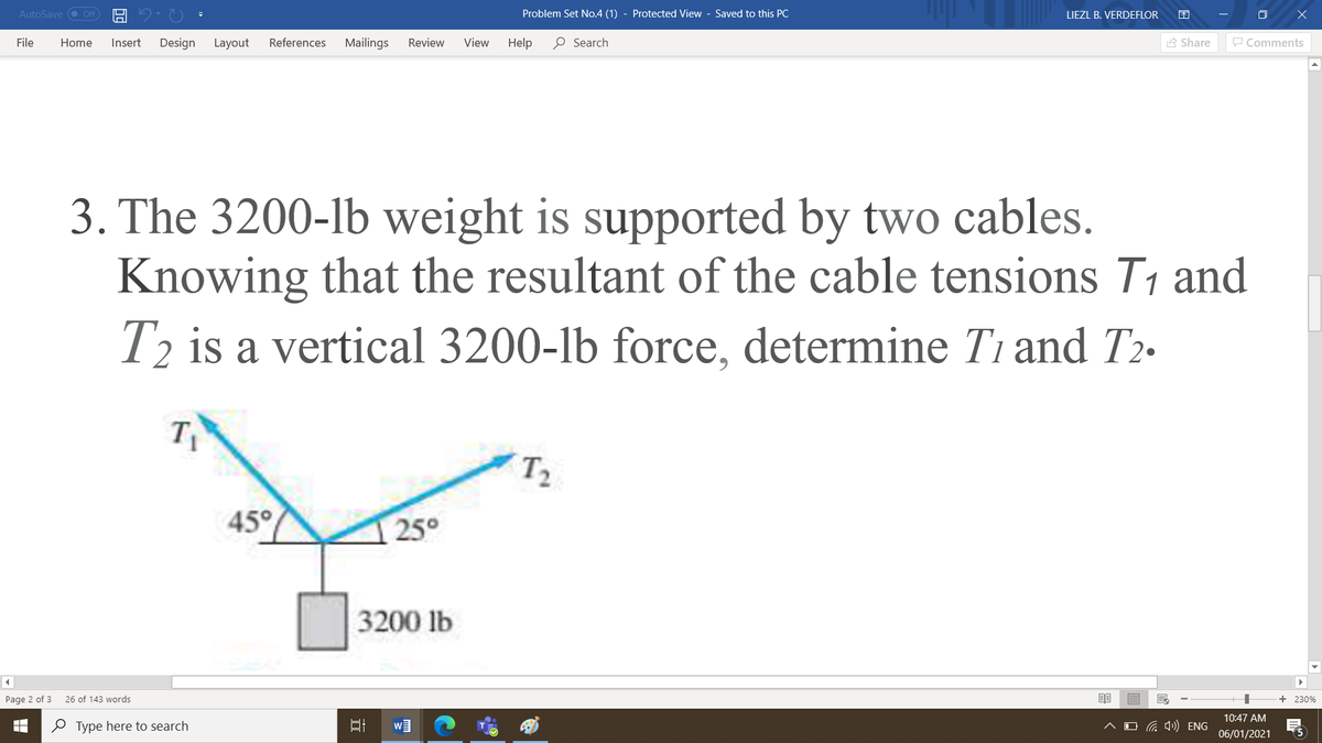 AutoSave O Off
Problem Set No.4 (1) - Protected View - Saved to this PC
LIEZL B. VERDEFLOR
File
Home
Insert
Design
Layout
References
Mailings
Review
View
Help
O Search
A Share
P Comments
3. The 3200-lb weight is supported by two cables.
Knowing that the resultant of the cable tensions T1 and
T2 is a vertical 3200-lb force, determine T1 and T2-
T1
T2
45°
25°
3200 lb
Page 2 of 3
26 of 143 words
+ 230%
10:47 AM
O Type here to search
O G 4») ENG
06/01/2021
(5
