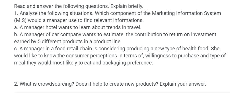 Read and answer the following questions. Explain briefly.
1. Analyze the following situations. Which component of the Marketing Information System
(MIS) would a manager use to find relevant informations.
a. A manager hotel wants to learn about trends in travel.
b. A manager of car company wants to estimate the contribution to return on investment
earned by 5 different products in a product line
c. A manager in a food retail chain is considering producing a new type of health food. She
would like to know the consumer perceptions in terms of, willingness to purchase and type of
meal they would most likely to eat and packaging preference.
2. What is crowdsourcing? Does it help to create new products? Explain your answer.