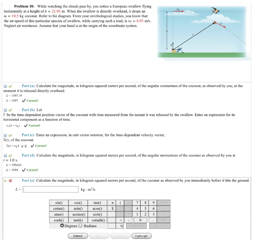 Problem 10: While watching the clouds pass by, you notice a European swallow flying
horizontally at a height of h = 21.95 m. When the swallow is directly overhead, it drops an
m = 10.5 kg coconut. Refer to the diagram. From your ornithological studies, you know that
the air-speed of this particular species of swallow, while carrying such a load, is vo = 6.93 m/s.
Neglect air resistance. Assume that your head is at the origin of the coordinate system.
Part (a) Calculate the magnitude, in kilogram squared meters per second, of the angular momentum of the coconut, as observed by you, at the
moment it is released directly overhead.
L = 1597.19
L= 1597
V Correct!
Part (b) Let
7 be the time-dependent position vector of the coconut with time measured from the instant it was released by the swallow. Enter an expression for its
horizontal component as a function of time.
r(1) = vot v Correct!
Part (c) Enter an expression, in unit vector notation, for the time-dependent velocity vector,
v(1), of the coconut.
v(1) = vo i - gtj V Correct!
Part (d) Calculate the magnitude, in kilogram squared meters per second, of the angular momentum of the coconut as observed by you at
t = 1.0 s.
L= 1954.01
L = 1954 V Correct!
Part (e) Calculate the magnitude, in kilogram squared meters per second, of the coconut as observed by you immediately before it hits the ground.
L =
kg - m²/s
sin()
cos()
tan()
7
8
9 HOME
cotan()
asin()
acos()
E
4
5
6.
atan()
acotan()
sinh()
1
2
3
cosh()
tanh()
cotanh()
END
-
O Degrees O Radians
Vd BACKSPACE
DE CLEAR
Submit
I give up!
