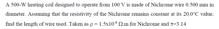 A 500-W heating coil designed to operate from 100 V is made of Nichrome wire 0.500 mm in
diameter. Assuming that the resistivity of the Nichrome remains constant at its 20.0°C value,
find the length of wire used. Taken as p = 1.5x10-6 Q.m for Nichrome and T=3.14
