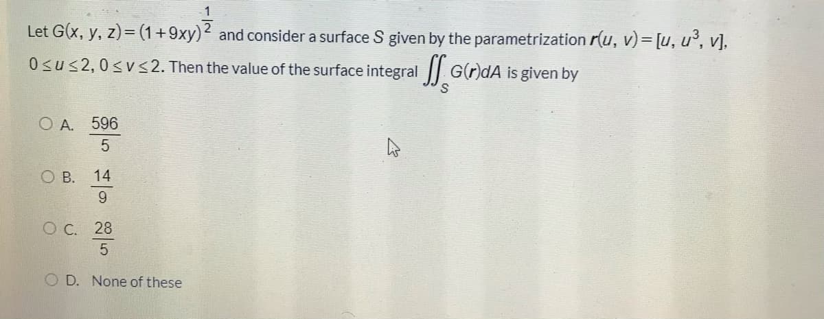 Let G(x, y, z)= (1+9xy)2 and consider a surface S given by the parametrization r(u, v)= [u, u', v],
0sus2,0<v<2. Then the value of the surface integral G(r)dA is given by
O A. 596
OB.
14
9.
O C. 28
5
O D. None of these
