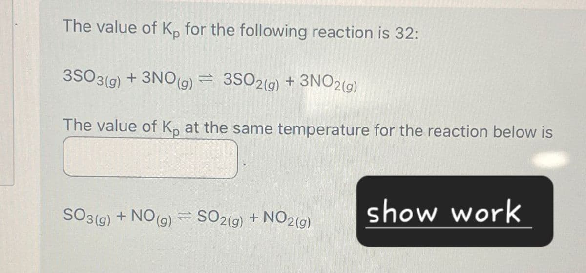 The value of Kp for the following reaction is 32:
3SO3(g) + 3NO(g) 3SO2(g) + 3NO2(g)
=
The value of Kp at the same temperature for the reaction below is
SO3(g) + NO(g) = SO2(g) + NO2(g)
show work