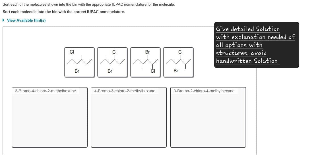 Sort each of the molecules shown into the bin with the appropriate IUPAC nomenclature for the molecule.
Sort each molecule into the bin with the correct IUPAC nomenclature.
▸ View Available Hint(s)
Cl
Cl
Br
CI
3-Bromo-4-chloro-2-methylhexane
Br
Br
ĊI
Br
4-Bromo-3-chloro-2-methylhexane
Give detailed Solution
with explanation needed of
all options with
structures, avoid
handwritten Solution
3-Bromo-2-chloro-4-methylhexane